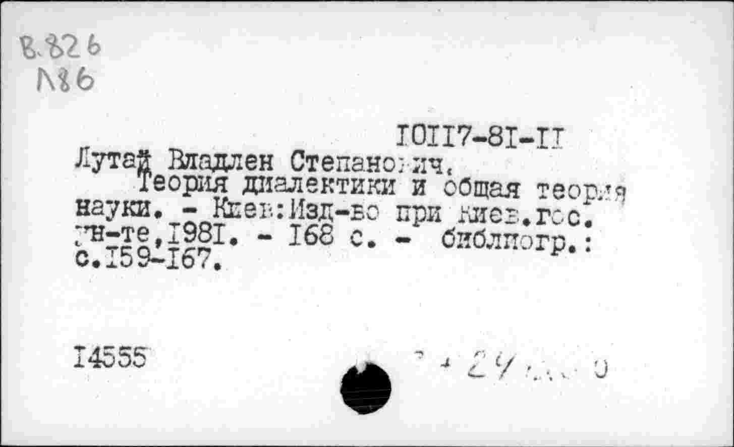 ﻿Мб
„	Ю117-81-1Т
Лутай Владлен Степанович,
Теория диалектики и общая теор/я науки. - Кеэв:Изд-бо при миег..гос/
“ ^8 с. - библиогр.:
С.15У—16 7*
14555